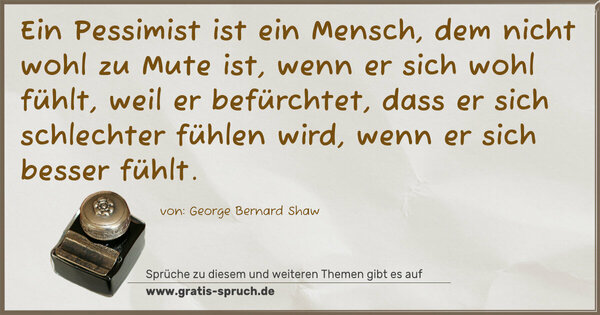 Ein Pessimist ist ein Mensch,
dem nicht wohl zu Mute ist, wenn er sich wohl fühlt,
weil er befürchtet, dass er sich schlechter fühlen wird,
wenn er sich besser fühlt.