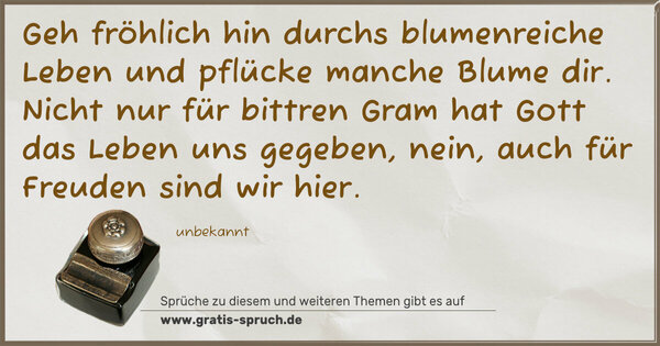 Geh fröhlich hin durchs blumenreiche Leben
und pflücke manche Blume dir.
Nicht nur für bittren Gram hat Gott das Leben uns gegeben,
nein, auch für Freuden sind wir hier.