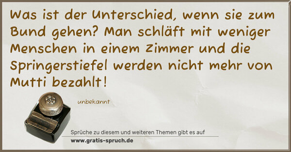 Was ist der Unterschied, wenn sie zum Bund gehen?
Man schläft mit weniger Menschen in einem Zimmer und die Springerstiefel werden nicht mehr von Mutti bezahlt!