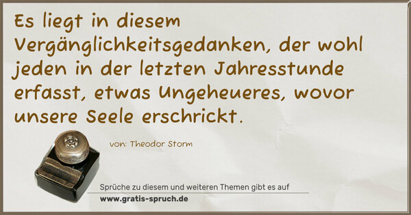Es liegt in diesem Vergänglichkeitsgedanken,
der wohl jeden in der letzten Jahresstunde erfasst,
etwas Ungeheueres, wovor unsere Seele erschrickt. 