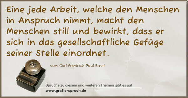 Eine jede Arbeit, welche den Menschen in Anspruch nimmt,
macht den Menschen still und bewirkt,
dass er sich in das gesellschaftliche Gefüge seiner Stelle einordnet.