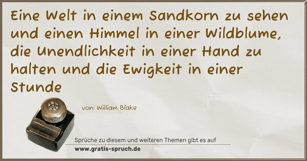Eine Welt in einem Sandkorn zu sehen
und einen Himmel in einer Wildblume,
die Unendlichkeit in einer Hand zu halten
und die Ewigkeit in einer Stunde