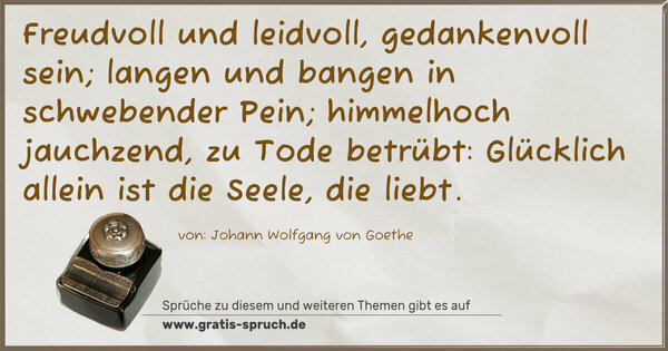 Freudvoll und leidvoll, gedankenvoll sein;
langen und bangen in schwebender Pein;
himmelhoch jauchzend,
zu Tode betrübt:
Glücklich allein ist die Seele, die liebt.