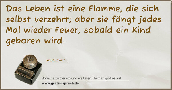 Das Leben ist eine Flamme, die sich selbst verzehrt;
aber sie fängt jedes Mal wieder Feuer,
sobald ein Kind geboren wird.
