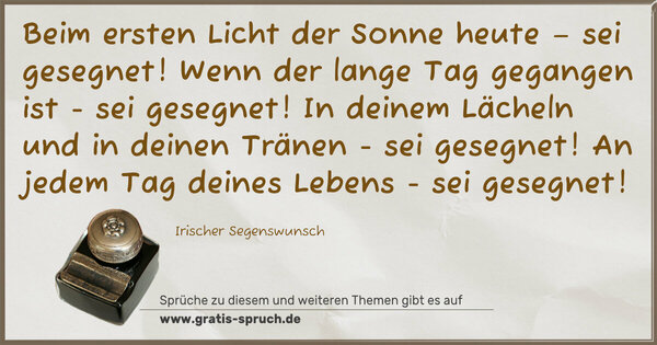 Beim ersten Licht der Sonne heute – sei gesegnet!
Wenn der lange Tag gegangen ist - sei gesegnet!
In deinem Lächeln und in deinen Tränen - sei gesegnet!
An jedem Tag deines Lebens - sei gesegnet!