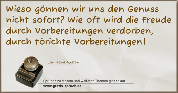 Wieso gönnen wir uns den Genuss nicht sofort?
Wie oft wird die Freude durch Vorbereitungen verdorben,
durch törichte Vorbereitungen!