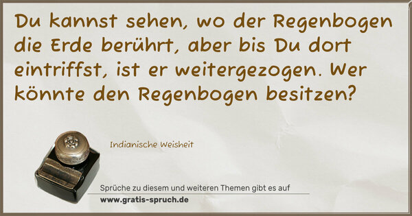 Du kannst sehen, wo der Regenbogen die Erde berührt,
aber bis Du dort eintriffst, ist er weitergezogen.
Wer könnte den Regenbogen besitzen?
