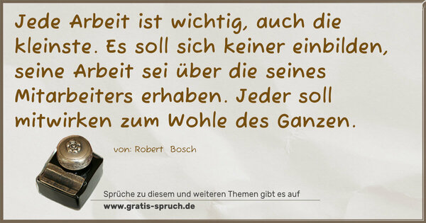Jede Arbeit ist wichtig, auch die kleinste.
Es soll sich keiner einbilden, seine Arbeit sei über die seines Mitarbeiters erhaben. Jeder soll mitwirken zum Wohle des Ganzen.