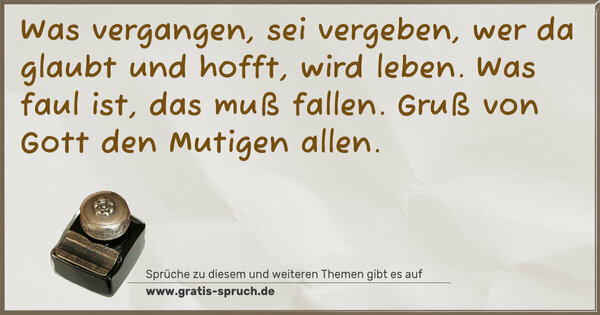 Was vergangen, sei vergeben,
wer da glaubt und hofft, wird leben.
Was faul ist, das muß fallen.
Gruß von Gott den Mutigen allen.