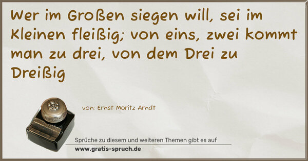 Wer im Großen siegen will, sei im Kleinen fleißig;
von eins, zwei kommt man zu drei, von dem Drei zu Dreißig