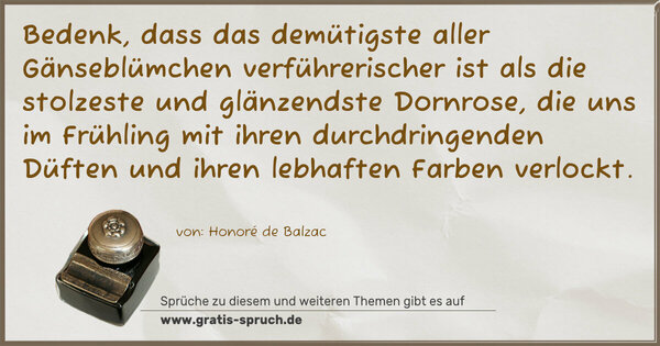 Bedenk, dass das demütigste aller Gänseblümchen verführerischer ist als die stolzeste und glänzendste Dornrose, die uns im Frühling mit ihren durchdringenden Düften und ihren lebhaften Farben verlockt. 