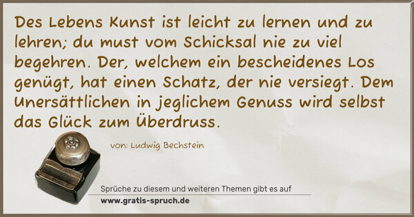 Des Lebens Kunst ist leicht zu lernen und zu lehren;
du must vom Schicksal nie zu viel begehren.
Der, welchem ein bescheidenes Los genügt,
hat einen Schatz, der nie versiegt.
Dem Unersättlichen in jeglichem Genuss
wird selbst das Glück zum Überdruss.