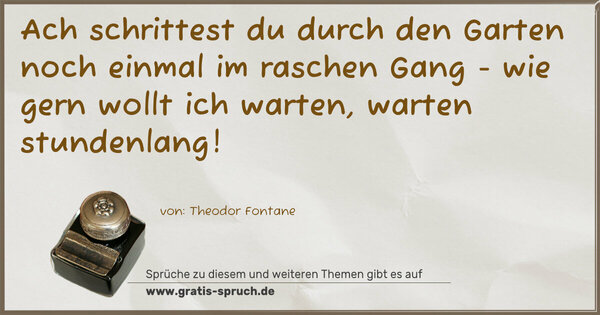 Ach schrittest du durch den Garten
noch einmal im raschen Gang -
wie gern wollt ich warten,
warten stundenlang!