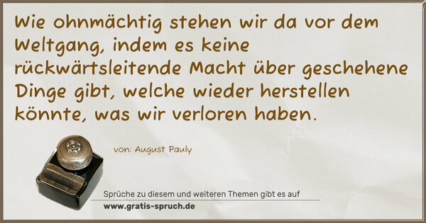 Wie ohnmächtig stehen wir da vor dem Weltgang,
indem es keine rückwärtsleitende Macht über geschehene Dinge gibt, welche wieder herstellen könnte, was wir verloren haben.