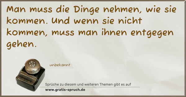 Man muss die Dinge nehmen, wie sie kommen.
Und wenn sie nicht kommen, muss man ihnen entgegen gehen. 