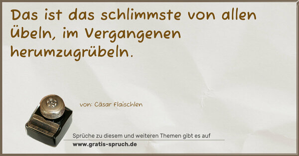 Das ist das schlimmste von allen Übeln,
im Vergangenen herumzugrübeln.