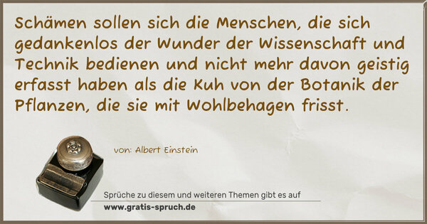 Schämen sollen sich die Menschen, die sich gedankenlos der Wunder der Wissenschaft und Technik bedienen und nicht mehr davon geistig erfasst haben als die Kuh von der Botanik der Pflanzen, die sie mit Wohlbehagen frisst.