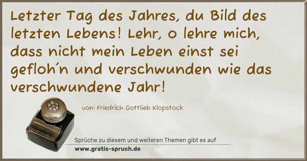 Letzter Tag des Jahres,
du Bild des letzten Lebens!
Lehr, o lehre mich, dass nicht mein Leben
einst sei gefloh'n und verschwunden
wie das verschwundene Jahr!
