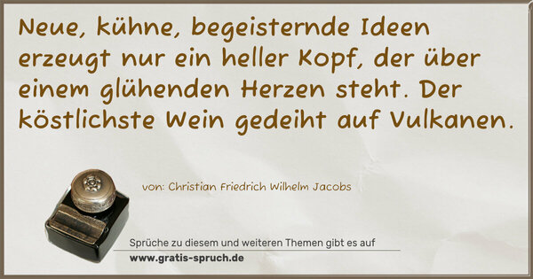 Neue, kühne, begeisternde Ideen erzeugt nur ein heller Kopf, der über einem glühenden Herzen steht.
Der köstlichste Wein gedeiht auf Vulkanen.