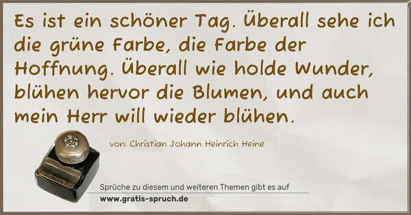 Es ist ein schöner Tag.
Überall sehe ich die grüne Farbe, die Farbe der Hoffnung.
Überall wie holde Wunder, blühen hervor die Blumen,
und auch mein Herr will wieder blühen.