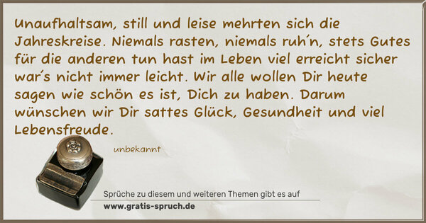 Unaufhaltsam, still und leise
mehrten sich die Jahreskreise.
Niemals rasten, niemals ruh'n,
stets Gutes für die anderen tun
hast im Leben viel erreicht
sicher war's nicht immer leicht.
Wir alle wollen Dir heute sagen
wie schön es ist, Dich zu haben.
Darum wünschen wir Dir sattes Glück,
Gesundheit und viel Lebensfreude.