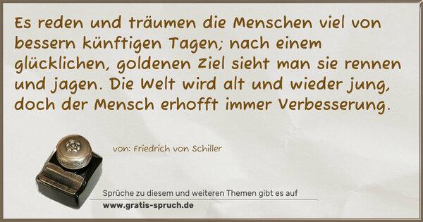 Es reden und träumen die Menschen viel
von bessern künftigen Tagen;
nach einem glücklichen, goldenen Ziel
sieht man sie rennen und jagen.
Die Welt wird alt und wieder jung,
doch der Mensch erhofft immer Verbesserung.