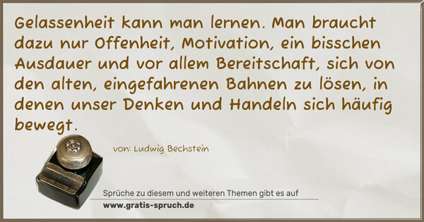 Gelassenheit kann man lernen.
Man braucht dazu nur Offenheit, Motivation, ein bisschen Ausdauer und vor allem Bereitschaft, sich von den alten, eingefahrenen Bahnen zu lösen, in denen unser Denken und Handeln sich häufig bewegt.