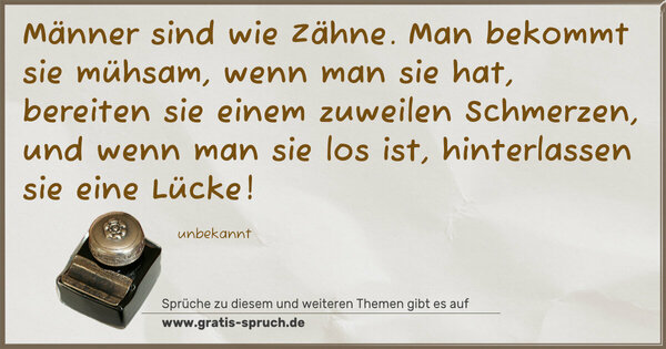 Männer sind wie Zähne.
Man bekommt sie mühsam, wenn man sie hat,
bereiten sie einem zuweilen Schmerzen,
und wenn man sie los ist, hinterlassen sie eine Lücke!