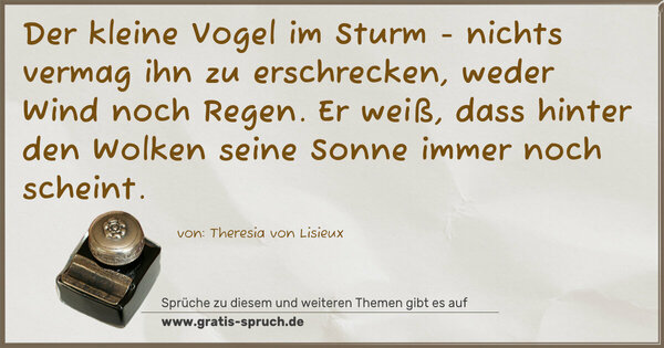 Der kleine Vogel im Sturm -
nichts vermag ihn zu erschrecken,
weder Wind noch Regen.
Er weiß, dass hinter den Wolken
seine Sonne immer noch scheint.