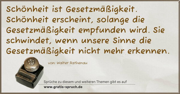  Schönheit ist Gesetzmäßigkeit.
Schönheit erscheint, solange die Gesetzmäßigkeit empfunden wird. Sie schwindet, wenn unsere Sinne die Gesetzmäßigkeit nicht mehr erkennen.
