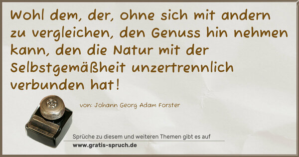 Wohl dem, der, ohne sich mit andern zu vergleichen,
den Genuss hin nehmen kann, den die Natur mit der Selbstgemäßheit unzertrennlich verbunden hat!