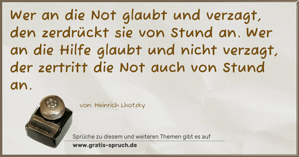 Wer an die Not glaubt und verzagt, den zerdrückt sie von Stund an. Wer an die Hilfe glaubt und nicht verzagt, der zertritt die Not auch von Stund an.