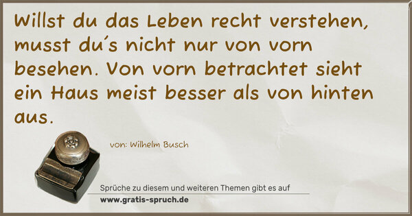 Willst du das Leben recht verstehen,
musst du's nicht nur von vorn besehen.
Von vorn betrachtet sieht ein Haus
meist besser als von hinten aus.