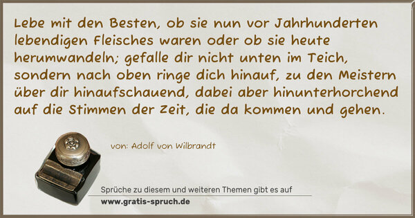 Lebe mit den Besten, ob sie nun vor Jahrhunderten lebendigen Fleisches waren oder ob sie heute herumwandeln; gefalle dir nicht unten im Teich, sondern nach oben ringe dich hinauf, zu den Meistern über dir hinaufschauend, dabei aber hinunterhorchend auf die Stimmen der Zeit, die da kommen und gehen.