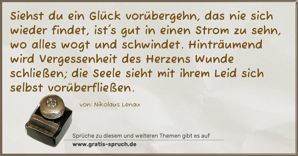 Siehst du ein Glück vorübergehn, das nie sich wieder findet,
ist's gut in einen Strom zu sehn, wo alles wogt und schwindet.
Hinträumend wird Vergessenheit des Herzens Wunde schließen;
die Seele sieht mit ihrem Leid sich selbst vorüberfließen.