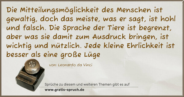 Die Mitteilungsmöglichkeit des Menschen ist gewaltig, doch das meiste, was er sagt, ist hohl und falsch. Die Sprache der Tiere ist begrenzt, aber was sie damit zum Ausdruck bringen, ist wichtig und nützlich. Jede kleine Ehrlichkeit ist besser als eine große Lüge
