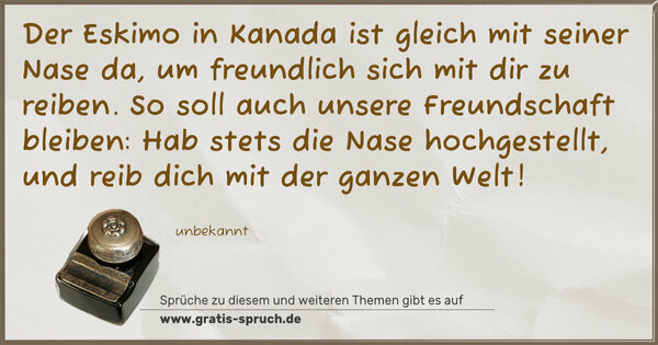 Der Eskimo in Kanada
ist gleich mit seiner Nase da,
um freundlich sich mit dir zu reiben.
So soll auch unsere Freundschaft bleiben:
Hab stets die Nase hochgestellt,
und reib dich mit der ganzen Welt!