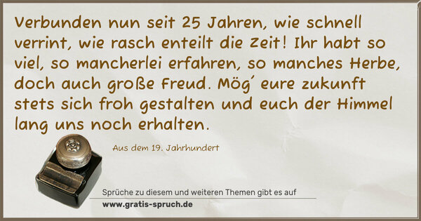 Verbunden nun seit 25 Jahren,
wie schnell verrint, wie rasch enteilt die Zeit!
Ihr habt so viel, so mancherlei erfahren,
so manches Herbe, doch auch große Freud.
Mög' eure zukunft stets sich froh gestalten
und euch der Himmel lang uns noch erhalten.