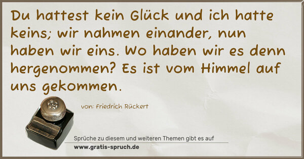 Du hattest kein Glück und ich hatte keins;
wir nahmen einander, nun haben wir eins.
Wo haben wir es denn hergenommen?
Es ist vom Himmel auf uns gekommen.