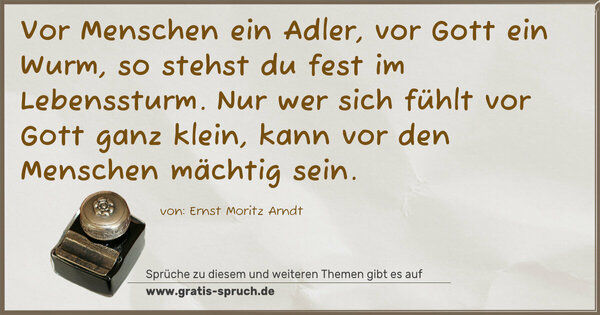 Vor Menschen ein Adler, vor Gott ein Wurm,
so stehst du fest im Lebenssturm.
Nur wer sich fühlt vor Gott ganz klein,
kann vor den Menschen mächtig sein.