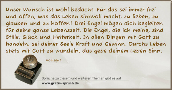 Unser Wunsch ist wohl bedacht: Für das sei immer frei und offen, was das Leben sinnvoll macht: zu lieben, zu glauben und zu hoffen!
Drei Engel mögen dich begleiten für deine ganze Lebenszeit.
Die Engel, die ich meine, sind Stille, Glück und Heiterkeit.
In allen Dingen mit Gott zu handeln, sei deiner Seele Kraft und Gewinn.
Durchs Leben stets mit Gott zu wandeln, das gebe deinem Leben Sinn.
