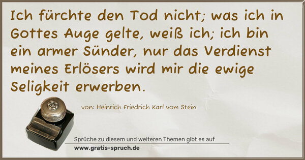 Ich fürchte den Tod nicht;
was ich in Gottes Auge gelte, weiß ich;
ich bin ein armer Sünder, nur das Verdienst meines Erlösers wird mir die ewige Seligkeit erwerben.