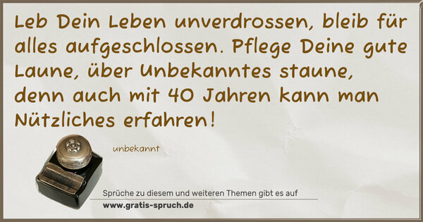 Leb Dein Leben unverdrossen,
bleib für alles aufgeschlossen.
Pflege Deine gute Laune,
über Unbekanntes staune,
denn auch mit 40 Jahren
kann man Nützliches erfahren!