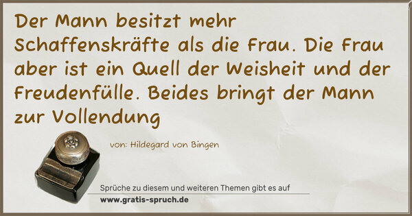 Der Mann besitzt mehr Schaffenskräfte als die Frau.
Die Frau aber ist ein Quell der Weisheit und
der Freudenfülle.
Beides bringt der Mann zur Vollendung