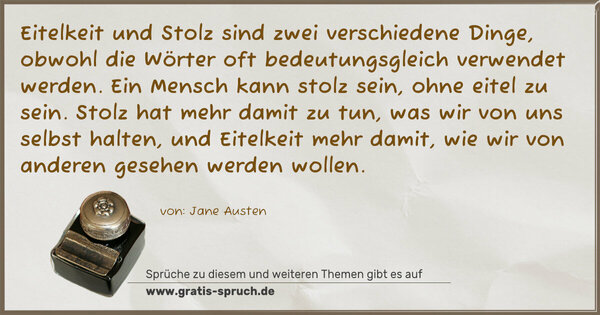 Eitelkeit und Stolz sind zwei verschiedene Dinge, obwohl die Wörter oft bedeutungsgleich verwendet werden. Ein Mensch kann stolz sein, ohne eitel zu sein. Stolz hat mehr damit zu tun, was wir von uns selbst halten, und Eitelkeit mehr damit, wie wir von anderen gesehen werden wollen.