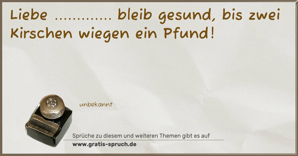 Liebe ............. bleib gesund,
bis zwei Kirschen wiegen ein Pfund!