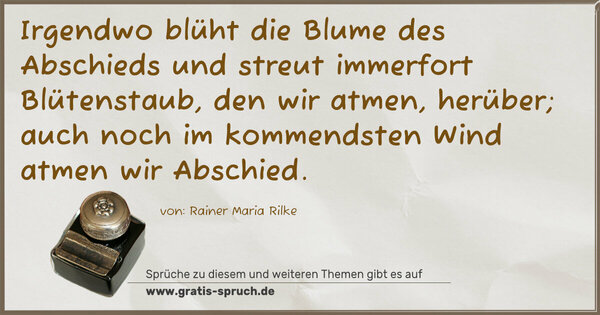 Irgendwo blüht die Blume des Abschieds und streut immerfort Blütenstaub, den wir atmen, herüber; auch noch im kommendsten Wind atmen wir Abschied.