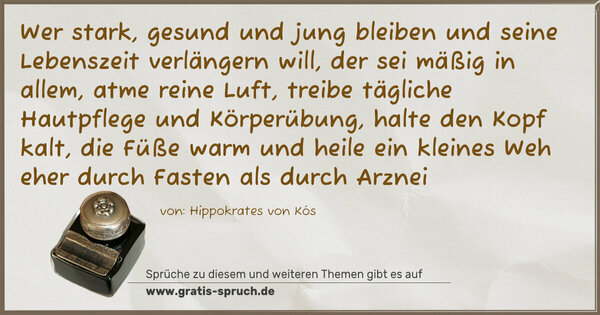 Wer stark, gesund und jung bleiben
und seine Lebenszeit verlängern will,
der sei mäßig in allem, atme reine Luft,
treibe tägliche Hautpflege und Körperübung,
halte den Kopf kalt, die Füße warm
und heile ein kleines Weh eher
durch Fasten als durch Arznei