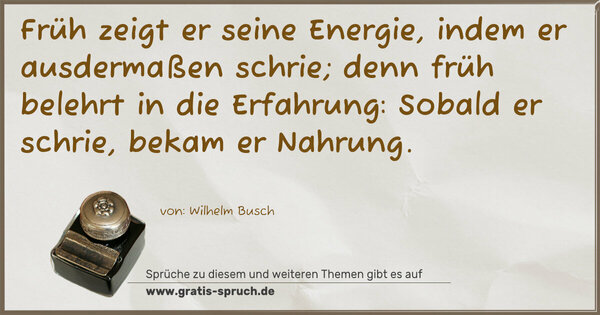 Früh zeigt er seine Energie,
indem er ausdermaßen schrie;
denn früh belehrt in die Erfahrung:
Sobald er schrie, bekam er Nahrung.