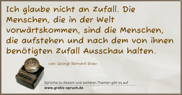 Ich glaube nicht an Zufall.
Die Menschen, die in der Welt vorwärtskommen, sind die Menschen, die aufstehen und nach dem von ihnen benötigten Zufall Ausschau halten.